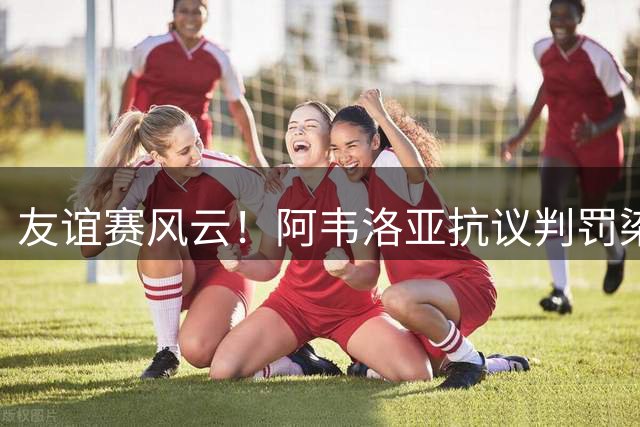 友谊赛风云！阿韦洛亚抗议判罚染红 马拉加球员赛后对空门罚点