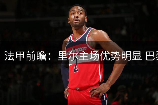 法甲前瞻：里尔主场优势明显 巴黎慢热需警惕
