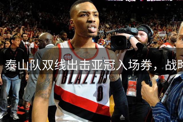 泰山队双线出击亚冠入场券，战略选择成关键