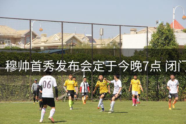 穆帅首秀发布会定于今晚7点 闭门举行谢绝采访