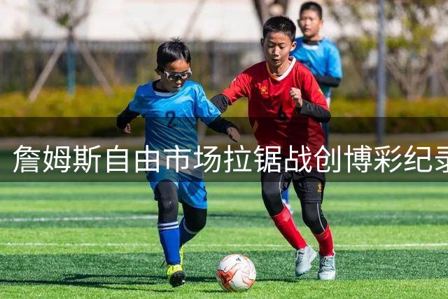 詹姆斯自由市场拉锯战创博彩纪录 热火误发视频引发市场地震