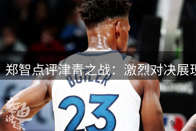 郑智点评津青之战：激烈对决展现良好竞技状态